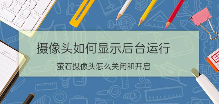 摄像头如何显示后台运行 萤石摄像头怎么关闭和开启？